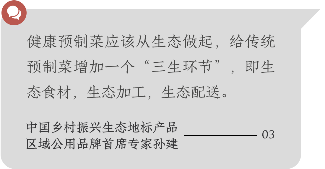 健康預(yù)制菜應(yīng)該從生態(tài)做起，給傳統(tǒng)預(yù)制菜增加一個(gè)“三生環(huán)節(jié)”，即生態(tài)食材，生態(tài)加工，生態(tài)配送。中國(guó)鄉(xiāng)村振興生態(tài)地標(biāo)產(chǎn)品
區(qū)域公用品牌首席專家孫建
